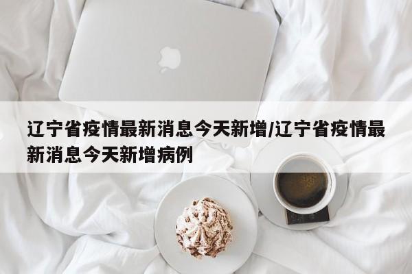 辽宁省疫情最新消息今天新增/辽宁省疫情最新消息今天新增病例