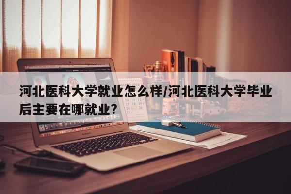 河北医科大学就业怎么样/河北医科大学毕业后主要在哪就业?