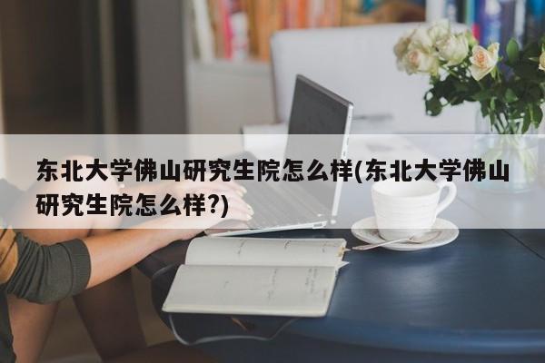 东北大学佛山研究生院怎么样(东北大学佛山研究生院怎么样?)
