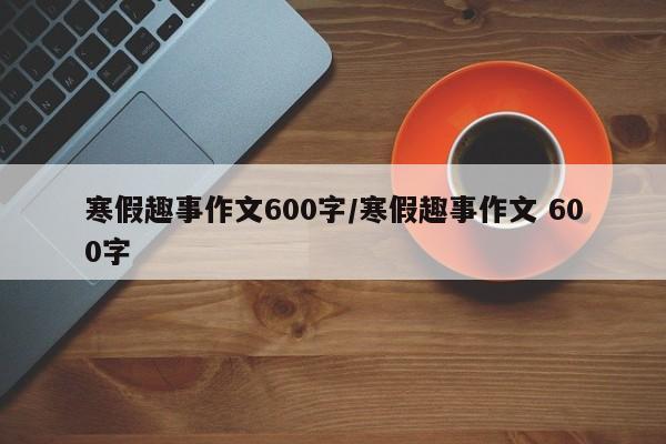 寒假趣事作文600字/寒假趣事作文 600字