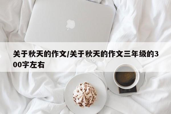 关于秋天的作文/关于秋天的作文三年级的300字左右