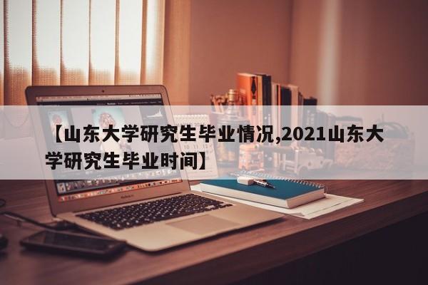 【山东大学研究生毕业情况,2021山东大学研究生毕业时间】