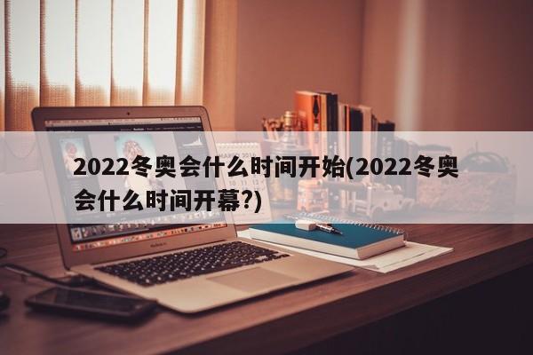 2022冬奥会什么时间开始(2022冬奥会什么时间开幕?)