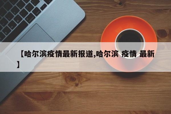【哈尔滨疫情最新报道,哈尔滨 疫情 最新】