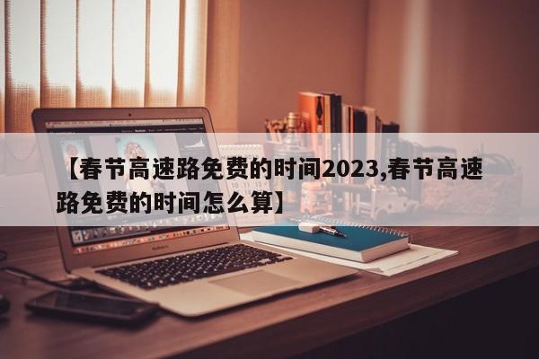 【春节高速路免费的时间2023,春节高速路免费的时间怎么算】
