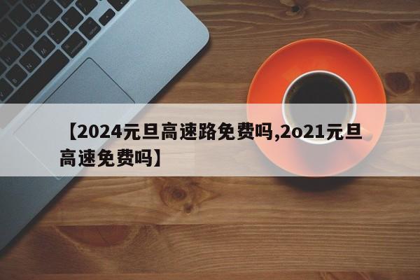 【2024元旦高速路免费吗,2o21元旦高速免费吗】