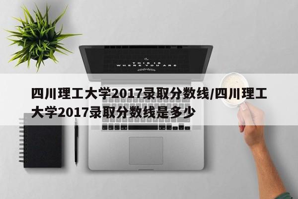 四川理工大学2017录取分数线/四川理工大学2017录取分数线是多少