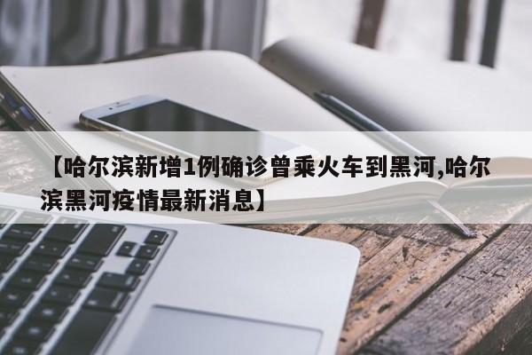 【哈尔滨新增1例确诊曾乘火车到黑河,哈尔滨黑河疫情最新消息】
