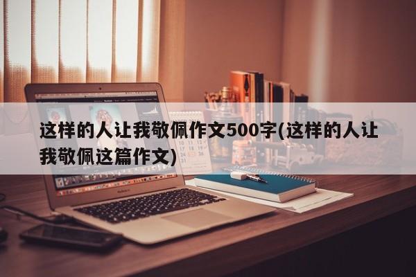 这样的人让我敬佩作文500字(这样的人让我敬佩这篇作文)