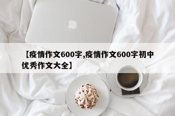 【疫情作文600字,疫情作文600字初中优秀作文大全】